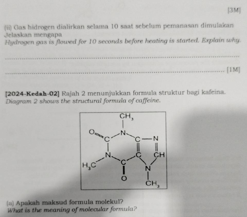 [3M]
(ii) Gas hidrogen dialirkan selama 10 saat sebelum pemanasan dimulakan
Jelaskan mengapa
Hydrogen gas is flowed for 10 seconds before heating is started. Explain why.
_
_[1M]
[2024-Kedah-02] Rajah 2 menunjukkan formula struktur bagi kafeina.
Diagram 2 shows the structural formula of caffeine.
(a) Apakah maksud formula molekul?
What is the meaning of molecular formula?