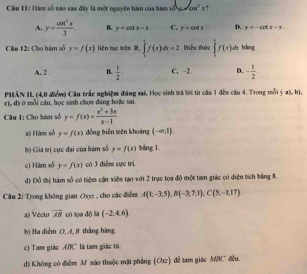 Hàm số nào sau đây là một nguyên hàm của hàm số y=cot^2x ?
A. y= cot^3x/3 . B. y=cot x-x. C. y=cot x. D. y=-cot x-x.
Câu 12: Cho hàm số y=f(x) liên tục trên R, ∈tlimits _3^(5f(x)dx=2. Biểu thức ∈tlimits _5^3f(x)dx bằng
A. 2 . B. frac 1)2· C. -2. D. - 1/2 .
PHÀN II. (4,0 điểm) Câu trắc nghiệm đúng sai. Học sinh trả lời từ câu 1 đến câu 4. Trong mỗi ý a), b),
c), d) ở mỗi câu, học sinh chọn đúng hoặc sai.
Câu 1: Cho hàm số y=f(x)= (x^2+3x)/x-1 .
a) Hàm số y=f(x) đồng biến trên khoảng (-∈fty ;1).
b) Giá trị cực đại của hàm số y=f(x) bằng 1.
c) Hàm số y=f(x) có 3 điểm cực trị.
d) Đồ thị hàm số có tiệm cận xiên tạo với 2 trục tọa độ một tam giác có diện tích bằng 8.
Câu 2: Trong không gian Oxyz , cho các điểm A(1;-3;5),B(-3;7;1),C(5;-1;17).
a) Véctơ vector AB có tọa độ là (-2;4;6).
b) Ba điểm O, A, B thắng hàng.
c) Tam giác ABC là tam giác tù.
d) Không có điểm M nào thuộc mặt phẳng (Oxz) để tam giác MBC đều.