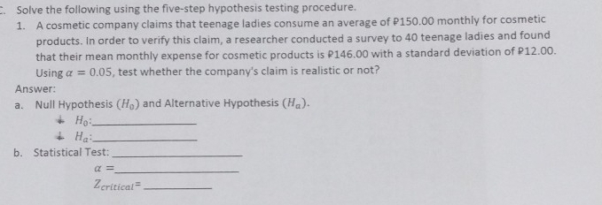 Solve the following using the five-step hypothesis testing procedure. 
1. A cosmetic company claims that teenage ladies consume an average of P150.00 monthly for cosmetic 
products. In order to verify this claim, a researcher conducted a survey to 40 teenage ladies and found 
that their mean monthly expense for cosmetic products is P146.00 with a standard deviation of P12.00. 
Using alpha =0.05 , test whether the company's claim is realistic or not? 
Answer: 
a. Null Hypothesis (H_0) and Alternative Hypothesis (H_a).
H_0 : _
H_a : _ 
b. Statistical Test:_
alpha = _
Z_critical= _