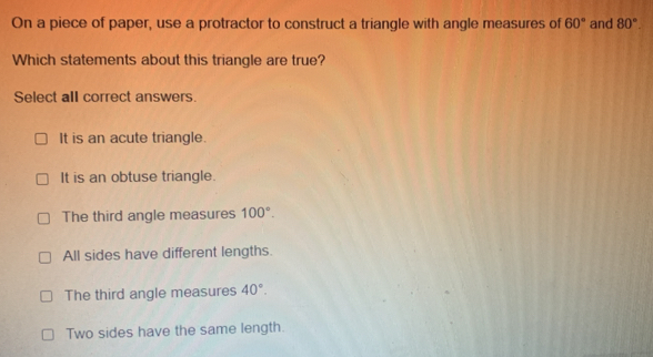 On a piece of paper, use a protractor to construct a triangle with angle measures of 60° and 80°. 
Which statements about this triangle are true?
Select all correct answers.
It is an acute triangle.
It is an obtuse triangle.
The third angle measures 100°.
All sides have different lengths.
The third angle measures 40°.
Two sides have the same length.