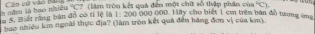 Căn cử vào Bang : 
h năm là bao nhiêu°C ? (làm tròn kết quả đến một chữ số thập phân của°C). 
lu 5. Biết rằng bản đồ có tỉ lệ là 1:200000 000. Hầy cho biết 1 cm trên bản đồ tương ứng 
bao nhiều km ngoài thực địa? (làm tròn kết quả đến hàng đơn vị của km).