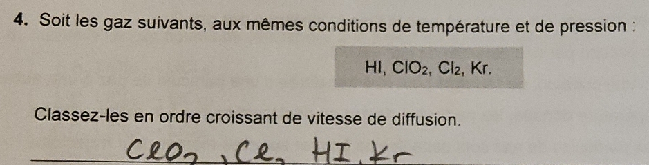 Soit les gaz suivants, aux mêmes conditions de température et de pression : 
HI, ClO_2, Cl_2 , Kr. 
Classez-les en ordre croissant de vitesse de diffusion. 
_