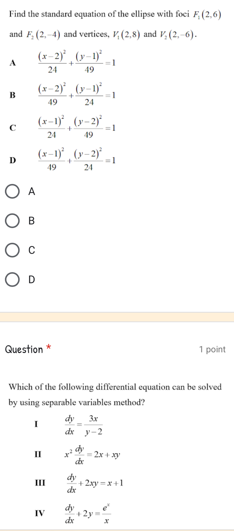 Find the standard equation of the ellipse with foci F_1(2,6)
and F_2(2,-4) and vertices, V_1(2,8) and V_2(2,-6).
A frac (x-2)^224+frac (y-1)^249=1
B frac (x-2)^249+frac (y-1)^224=1
C frac (x-1)^224+frac (y-2)^249=1
D frac (x-1)^249+frac (y-2)^224=1
A
B
C
D
Question * 1 point
Which of the following differential equation can be solved
by using separable variables method?
I  dy/dx = 3x/y-2 
II x^2 dy/dx =2x+xy
III  dy/dx +2xy=x+1
IV  dy/dx +2y= e^x/x 