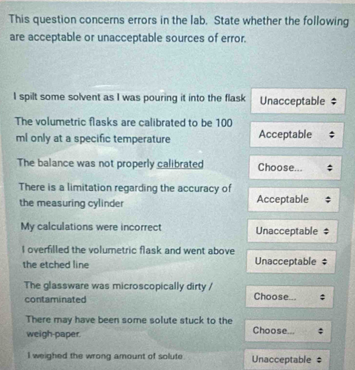 This question concerns errors in the lab. State whether the following
are acceptable or unacceptable sources of error.
I spilt some solvent as I was pouring it into the flask Unacceptable
The volumetric flasks are calibrated to be 100
ml only at a specific temperature Acceptable
The balance was not properly calibrated Choose...
There is a limitation regarding the accuracy of
the measuring cylinder Acceptable
My calculations were incorrect Unacceptable
I overfilled the volumetric flask and went above
the etched line Unacceptable
The glassware was microscopically dirty / Choose...
contaminated
There may have been some solute stuck to the
weigh-paper.
Choose...
I weighed the wrong amount of solute Unacceptable