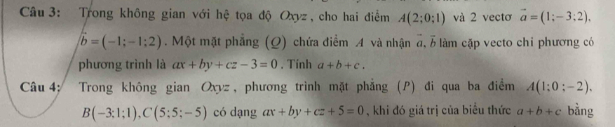 Trong không gian với hệ tọa độ Oxyz, cho hai điểm A(2;0;1) và 2 vectơ vector a=(1;-3;2),
vector b=(-1;-1;2). Một mặt phẳng (Q) chứa điểm A và nhận đ, b làm cặp vecto chi phương có 
phương trình là ax+by+cz-3=0. Tính a+b+c. 
Câu 4: Trong không gian Oxyz , phương trình mặt phẳng (P) đi qua ba điểm A(1;0;-2).
B(-3;1;1), C(5;5;-5) có dạng ax+by+cz+5=0 , khi đó giá trị của biểu thức a+b+c bằng