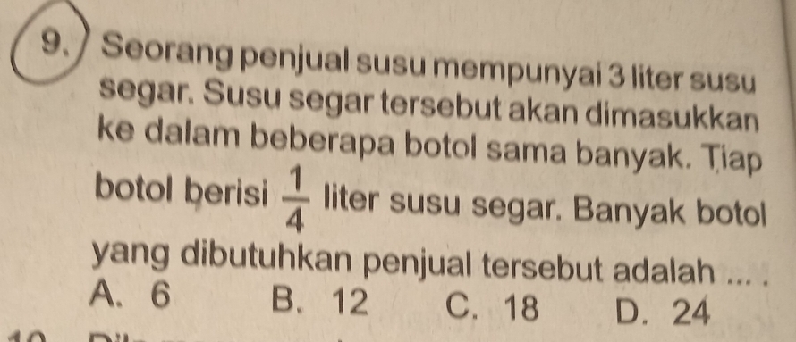 ) Seorang penjual susu mempunyai 3 liter susu
segar. Susu segar tersebut akan dimasukkan
ke dalam beberapa botol sama banyak. Tiap
botol berisi  1/4  liter susu segar. Banyak botol
yang dibutuhkan penjual tersebut adalah ... .
A. 6 B. 12 C. 18 D. 24