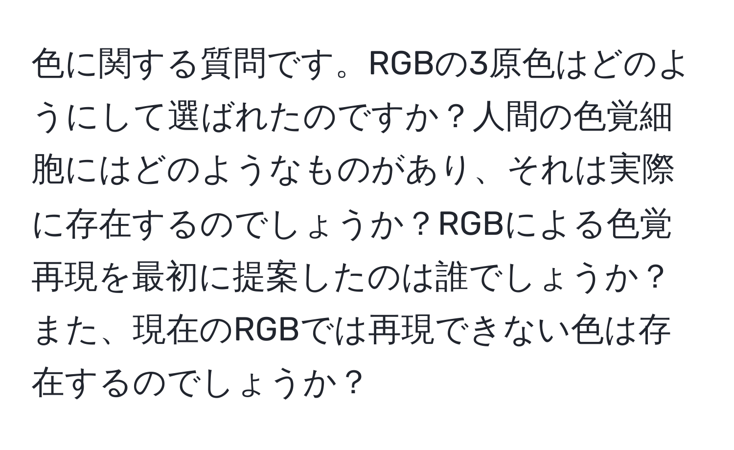 色に関する質問です。RGBの3原色はどのようにして選ばれたのですか？人間の色覚細胞にはどのようなものがあり、それは実際に存在するのでしょうか？RGBによる色覚再現を最初に提案したのは誰でしょうか？また、現在のRGBでは再現できない色は存在するのでしょうか？