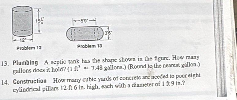 arrow 59°
3'6°
 
Problem Problem 13
13. Plumbing A septic tank has the shape shown in the figure. How many
gallons does it hold? (1ft^3approx 7.48 gallons.) (Round to the nearest gallon.)
14. Construction How many cubic yards of concrete are needed to pour eight
cylindrical pillars 12 ft 6 in. high, each with a diameter of 1 ft 9 in.?