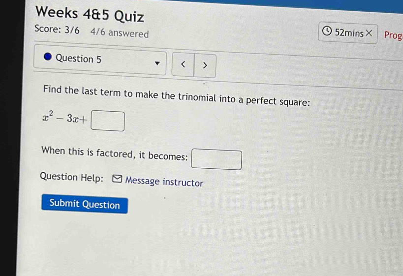 Weeks 4&5 Quiz 
Score: 3/6 4/6 answered 52mins× Prog 
Question 5 > 
< 
Find the last term to make the trinomial into a perfect square:
x^2-3x+□
When this is factored, it becomes: □ 
Question Help: Message instructor 
Submit Question