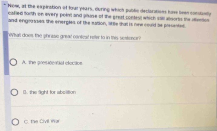 Now, at the expiration of four years, during which public declarations have been constantly
called forth on every point and phase of the great contest which still absorbs the attention 
and engrosses the energies of the nation, little that is new could be presented.
What does the phrase great contest refer to in this sentence?
A. the presidential election
B. the fight for abolition
C. the Civil War