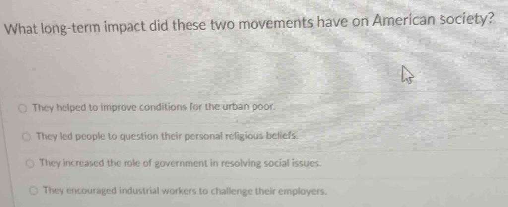 What long-term impact did these two movements have on American society?
They helped to improve conditions for the urban poor.
They led people to question their personal religious beliefs.
They increased the role of government in resolving social issues.
They encouraged industrial workers to challenge their employers.