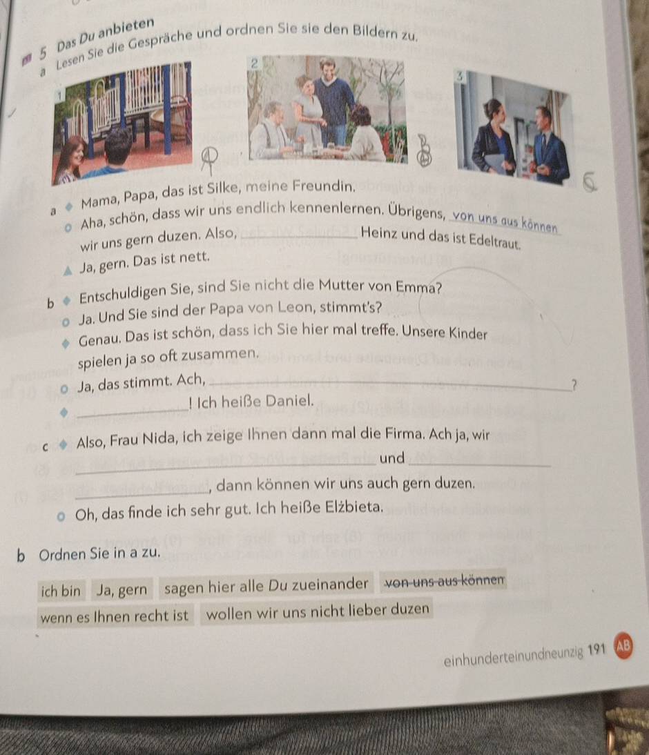 Das Du anbieten 
Sie die Gespräche und ordnen Sie sie den Bildern zu. 
5 
Mama, Papa, das Silke, meine Freundin. 
a Aha, schön, dass wir uns endlich kennenlernen. Übrigens, von uns aus können 
wir uns gern duzen. Also, _Heinz und das ist Edeltraut. 
Ja, gern. Das ist nett. 
b * Entschuldigen Sie, sind Sie nicht die Mutter von Emma? 
Ja. Und Sie sind der Papa von Leon, stimmt's? 
Genau. Das ist schön, dass ich Sie hier mal treffe. Unsere Kinder 
spielen ja so oft zusammen. 
Ja, das stimmt. Ach,_ 
_ 
! Ich heiße Daniel. 
C Also, Frau Nida, ich zeige Ihnen dann mal die Firma. Ach ja, wir 
_und_ 
_ 
, dann können wir uns auch gern duzen. 
Oh, das finde ich sehr gut. Ich heiße Elżbieta. 
b Ordnen Sie in a zu. 
ich bin Ja, gern sagen hier alle Du zueinander von uns aus könnem 
wenn es Ihnen recht ist wollen wir uns nicht lieber duzen 
einhunderteinundneunzig 191 AB