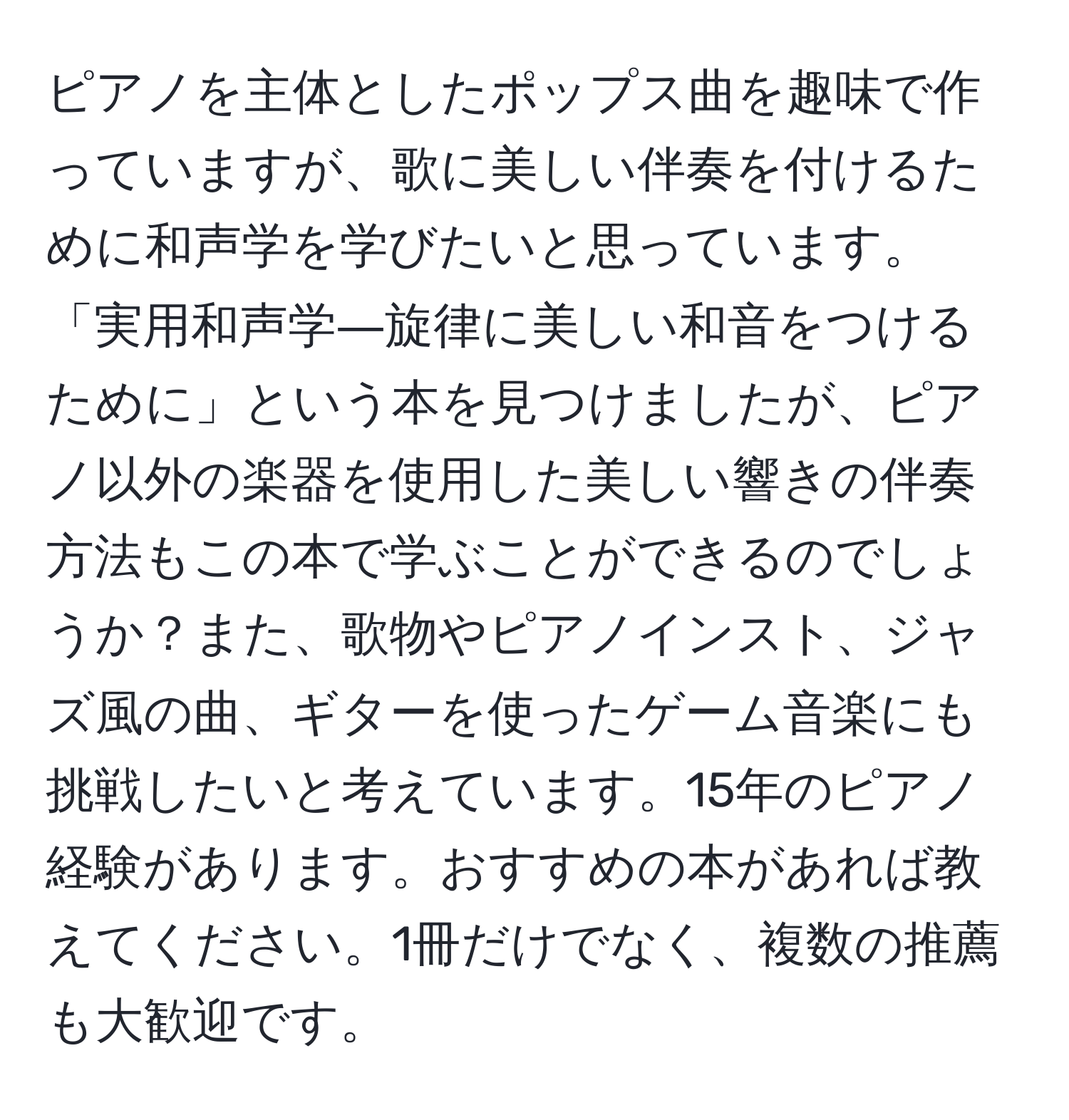 ピアノを主体としたポップス曲を趣味で作っていますが、歌に美しい伴奏を付けるために和声学を学びたいと思っています。「実用和声学―旋律に美しい和音をつけるために」という本を見つけましたが、ピアノ以外の楽器を使用した美しい響きの伴奏方法もこの本で学ぶことができるのでしょうか？また、歌物やピアノインスト、ジャズ風の曲、ギターを使ったゲーム音楽にも挑戦したいと考えています。15年のピアノ経験があります。おすすめの本があれば教えてください。1冊だけでなく、複数の推薦も大歓迎です。