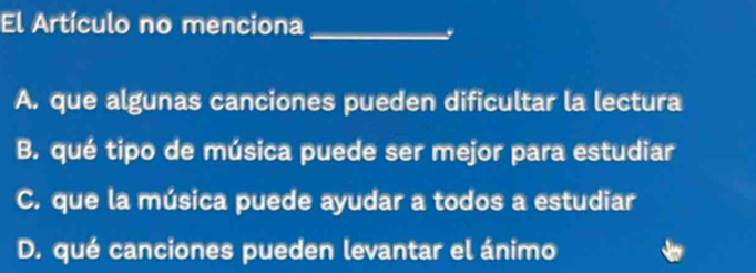 El Artículo no menciona_
y
A. que algunas canciones pueden dificultar la lectura
B. qué tipo de música puede ser mejor para estudiar
C. que la música puede ayudar a todos a estudiar
D. qué canciones pueden levantar el ánimo