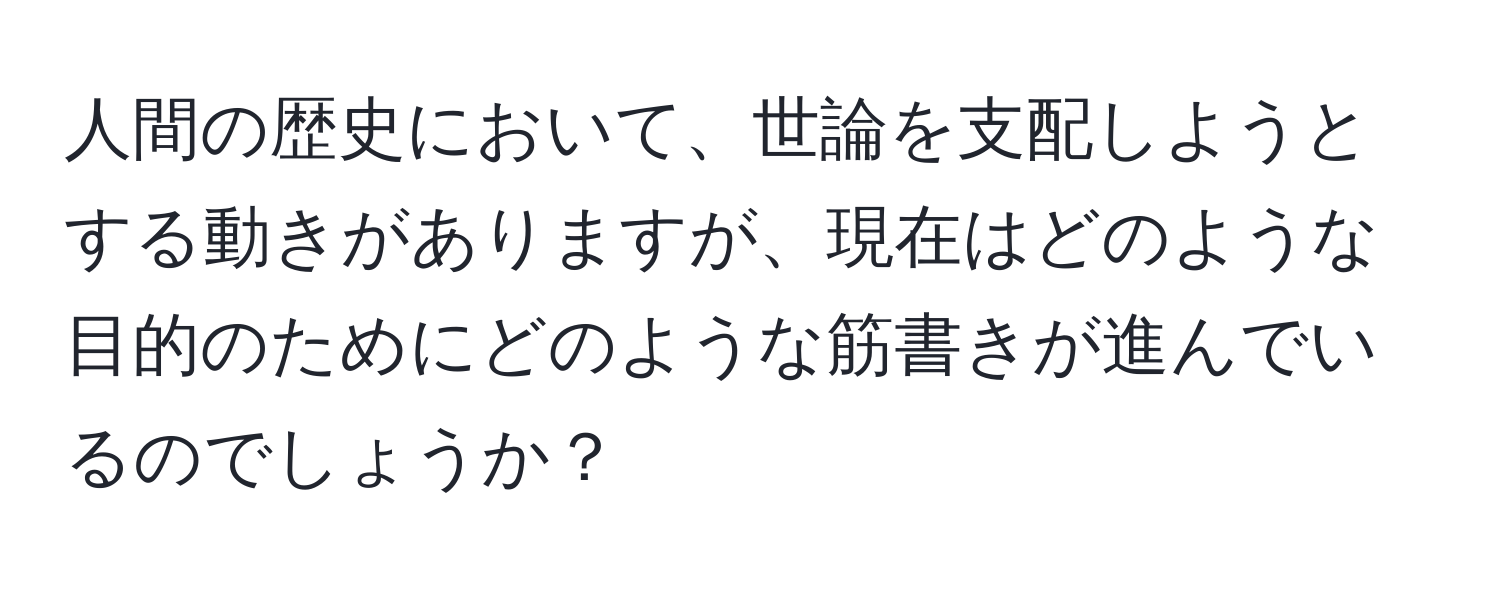 人間の歴史において、世論を支配しようとする動きがありますが、現在はどのような目的のためにどのような筋書きが進んでいるのでしょうか？