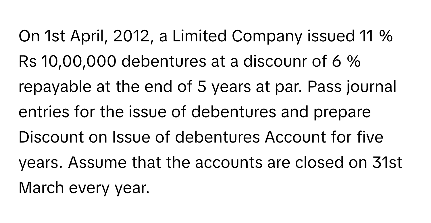 On 1st April, 2012, a Limited Company issued 11  %      Rs 10,00,000 debentures at a discounr of 6  %      repayable at the end of 5 years at par. Pass journal entries for the issue of debentures and prepare Discount on Issue of debentures Account for five years. Assume that the accounts are closed on 31st March every year.