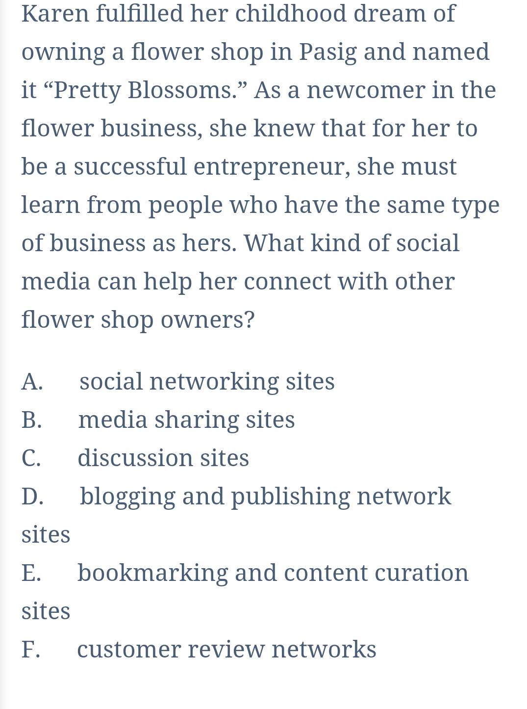 Karen fulfilled her childhood dream of
owning a flower shop in Pasig and named
it “Pretty Blossoms.” As a newcomer in the
flower business, she knew that for her to
be a successful entrepreneur, she must
learn from people who have the same type
of business as hers. What kind of social
media can help her connect with other
flower shop owners?
A. social networking sites
B. media sharing sites
C. discussion sites
D. blogging and publishing network
sites
E. bookmarking and content curation
sites
F. customer review networks