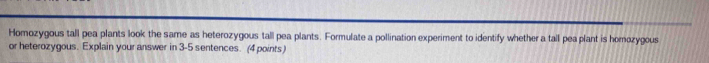 Homozygous tall pea plants look the same as heterozygous tall pea plants. Formulate a pollination experiment to identify whether a tall pea plant is homozygous 
or heterozygous. Explain your answer in 3 -5 sentences. (4 points)