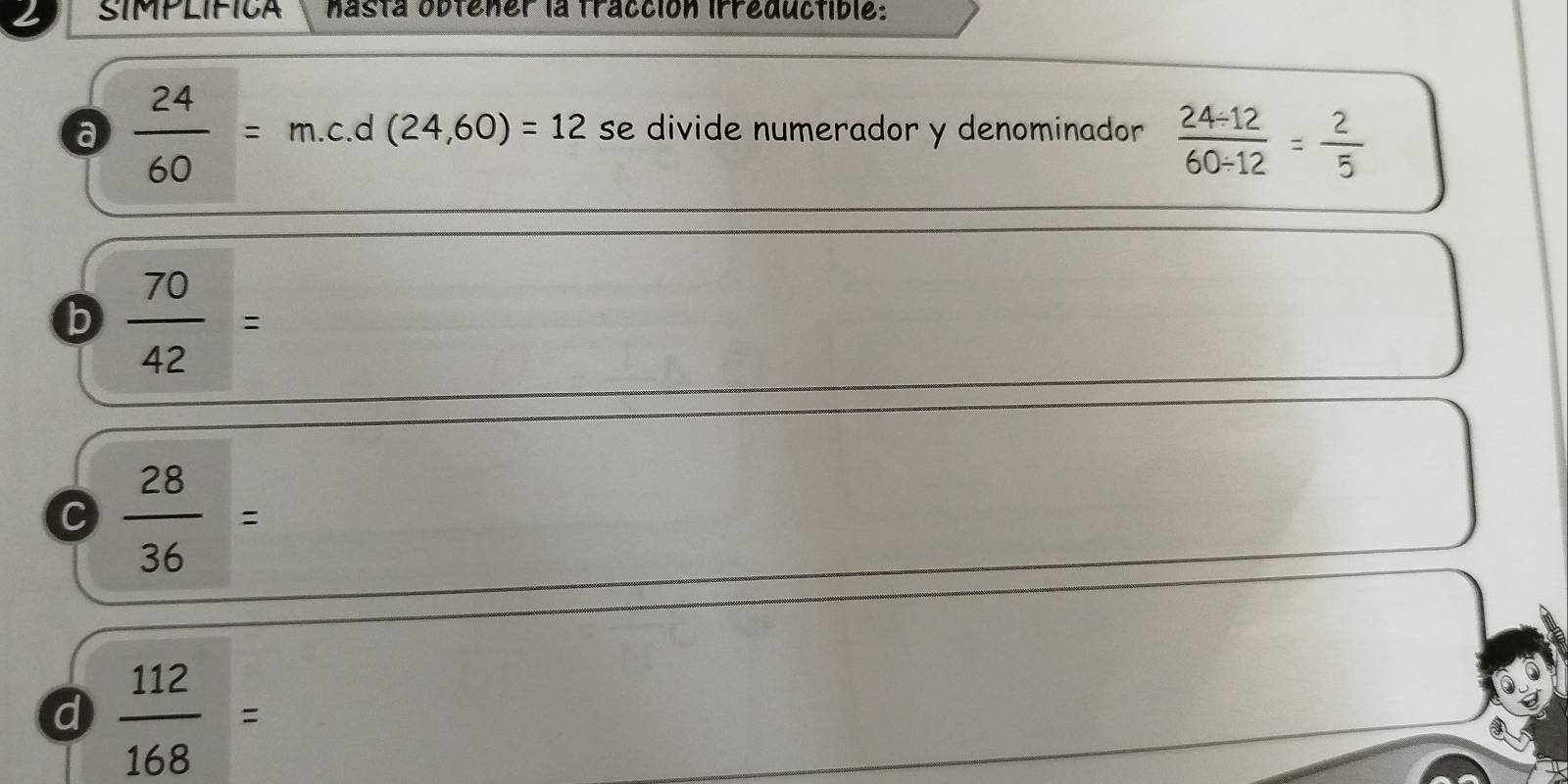 SIMPLIFICA nasta obtener la tracción irreductible:
a  24/60 =m.c. d (24,60)=12 se divide numerador y denominador  (24/ 12)/60/ 12 = 2/5 
b  70/42 =
C  28/36 =
d  112/168 =