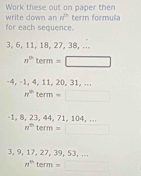 Work these out on paper then 
write down an n^(th) term formula 
for each sequence.
3, 6, 11, 18, 27, 38, ...
n^(th) term =□
-4, -1, 4, 11, 20, 31, ...
n^(th) term =□
-1, 8, 23, 44, 71, 104, ...
n^(th) term = =□
3, 9, 17, 27, 39, 53, ...
n^(th) term =□