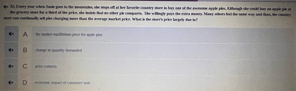Every year when Susie goes to the mountains, she stops off at her favorite country store to buy one of the awesome apple pies. Although she could buy an apple pic at
the grocery store for a third of the price, she insists that no other pie compares. She willingly pays the extra money. Many others feel the same way and thus, the country
store can continually sell pies charging more than the average market price. What is the store's price largely due to?
A the market equilibrium price for apple pies
B change in quantity demanded
C price controls
economic impact of consumer taste