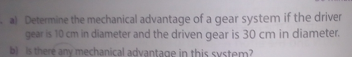 Determine the mechanical advantage of a gear system if the driver 
gear is 10 cm in diameter and the driven gear is 30 cm in diameter. 
b) Is there any mechanical advantage in this system?