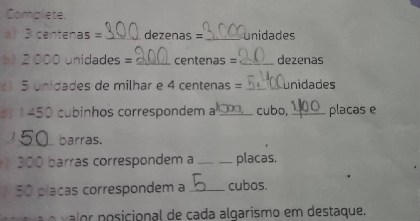 Complete. 
a 3 centenas = _ dezenas = _ unidades
b 2 000 unidades = _ centenas =_  dezenas
5 unidades de milhar e 4 centenas = _ _ unidades
1450 cubinhos correspondem a _cubo, _placas e 
_ _barras.
300 barras correspondem a __placas.
50 placas correspondem a_ 
cubos. 
o n icional de cada algarismo em destaque.