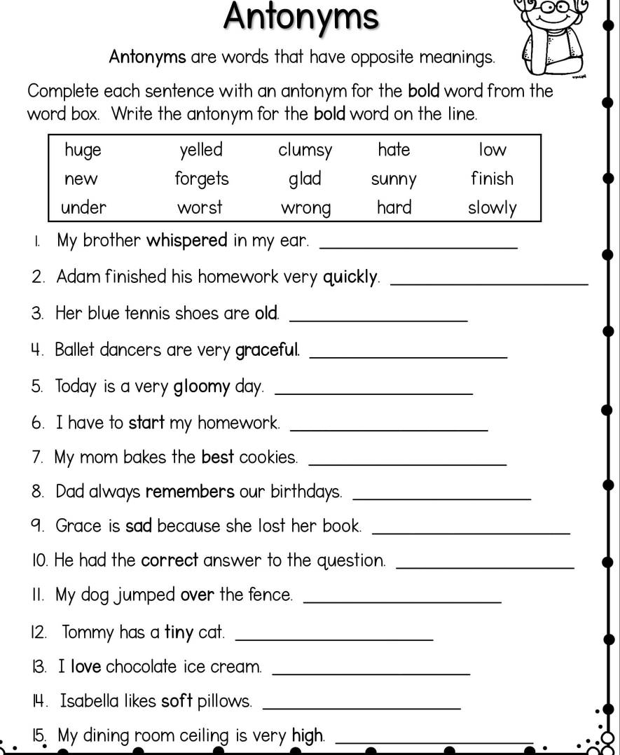 Antonyms 
Antonyms are words that have opposite meanings. 
Complete each sentence with an antonym for the bold word from the 
word box. Write the antonym for the bold word on the line. 
I. My brother whispered in my ear._ 
2. Adam finished his homework very quickly._ 
3. Her blue tennis shoes are old._ 
4. Ballet dancers are very graceful._ 
5. Today is a very gloomy day._ 
6. I have to start my homework._ 
7. My mom bakes the best cookies._ 
8. Dad always remembers our birthdays._ 
9. Grace is sad because she lost her book._ 
10. He had the correct answer to the question._ 
II. My dog jumped over the fence._ 
12. Tommy has a tiny cat._ 
3. I love chocolate ice cream._ 
14. Isabella likes soft pillows._ 
15. My dining room ceiling is very high._