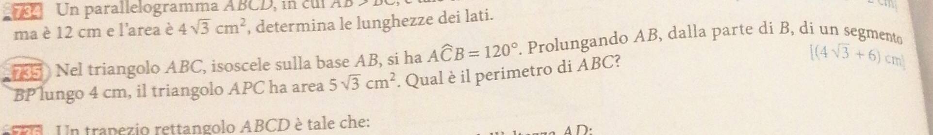 Un parallelogramma ABCD, in cul AD
ma è 12 cm e l'area è 4sqrt(3)cm^2 , determina le lunghezze dei lati. 
5 Nel triangolo ABC, isoscele sulla base AB, si ha Awidehat CB=120° P. Prolungando AB, dalla parte dí B, di un segmento 
BP lungo 4 cm, il triangolo APC ha area 5sqrt(3)cm^2. Qual è il perimetro di ABC? [(4sqrt(3)+6)cm]. Un tranezio rettangolo ABCD è tale che: