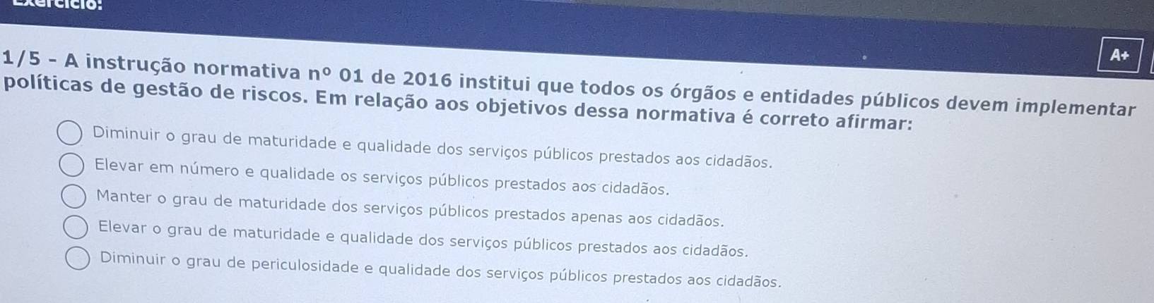 xercició:
A+
1/5 - A instrução normativa n° 01 de 2016 institui que todos os órgãos e entidades públicos devem implementar
políticas de gestão de riscos. Em relação aos objetivos dessa normativa é correto afirmar:
Diminuir o grau de maturidade e qualidade dos serviços públicos prestados aos cidadãos.
Elevar em número e qualidade os serviços públicos prestados aos cidadãos.
Manter o grau de maturidade dos serviços públicos prestados apenas aos cidadãos.
Elevar o grau de maturidade e qualidade dos serviços públicos prestados aos cidadãos.
Diminuir o grau de periculosidade e qualidade dos serviços públicos prestados aos cidadãos.