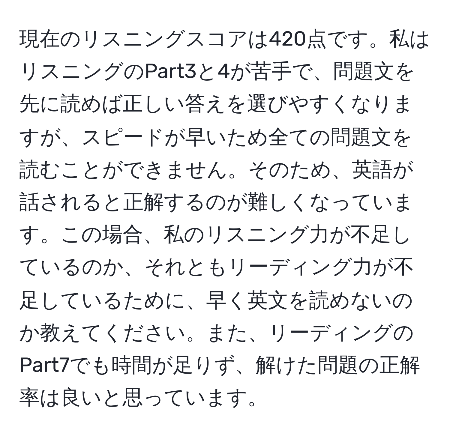 現在のリスニングスコアは420点です。私はリスニングのPart3と4が苦手で、問題文を先に読めば正しい答えを選びやすくなりますが、スピードが早いため全ての問題文を読むことができません。そのため、英語が話されると正解するのが難しくなっています。この場合、私のリスニング力が不足しているのか、それともリーディング力が不足しているために、早く英文を読めないのか教えてください。また、リーディングのPart7でも時間が足りず、解けた問題の正解率は良いと思っています。