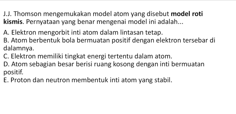 Thomson mengemukakan model atom yang disebut model roti
kismis. Pernyataan yang benar mengenai model ini adalah...
A. Elektron mengorbit inti atom dalam lintasan tetap.
B. Atom berbentuk bola bermuatan positif dengan elektron tersebar di
dalamnya.
C. Elektron memiliki tingkat energi tertentu dalam atom.
D. Atom sebagian besar berisi ruang kosong dengan inti bermuatan
positif.
E. Proton dan neutron membentuk inti atom yang stabil.