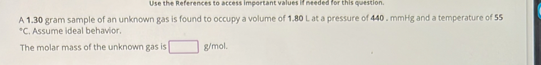 Use the References to access important values if needed for this question. 
A 1.30 gram sample of an unknown gas is found to occupy a volume of 1.80 L at a pressure of 440 . mmHg and a temperature of 55°C. Assume ideal behavior. 
The molar mass of the unknown gas is □ : g/mol.