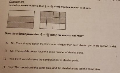 A student wants to prove that  2/3 = a/12  using fraction models, as shown.
Does the student prove that  2/3 = n/12  using the models, and why?
A No, Each shaded part in the first modell is bigger than each shaded part in the second model.
B No. The models do not have the same number of shaded parts.
C Yes, Each modef shows the same number of shaded parts.
Yes. The modells are the same size, and the shaded areas are the same size.