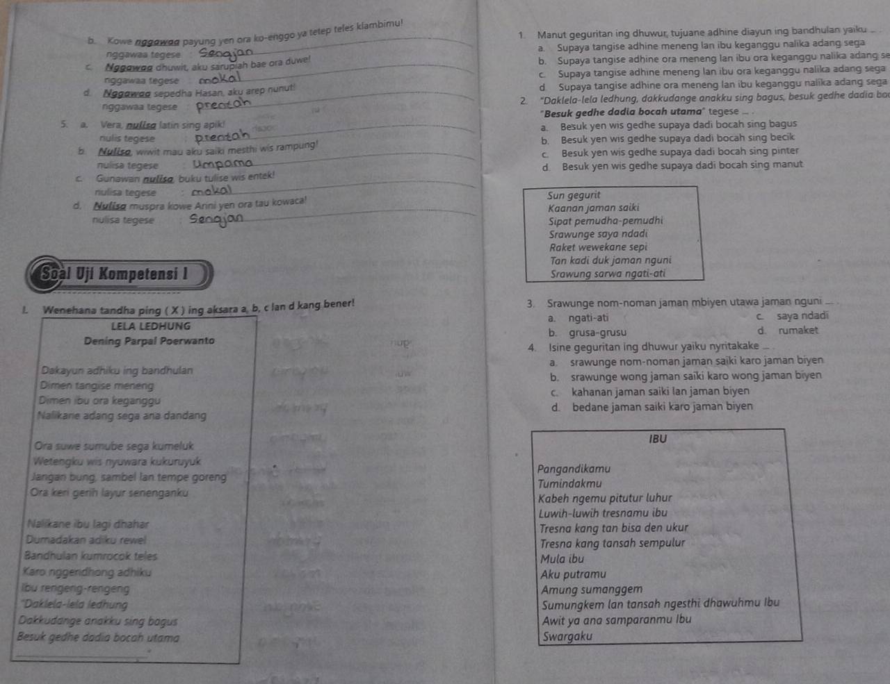 Manut geguritan ing dhuwur, tujuane adhine diayun ing bandhulan yaiku
b. Kowe nggowoo payung yen ora ko-enggo ya tetep teles klambimu!
ngɡawaa tegese a. Supaya tangise adhine meneng lan ibu keganggu nalika adang sega
c. Nogowog chuwit, aku sarupiah bae ora duwe! b. Supaya tangise adhine ora meneng lan ibu ora keganggu nalika adang s
nggawaa fegese . c. Supaya tangise adhine meneng lan ibu ora keganggu nalika adang sega
d. Nogowoo sepedha Hasan, aky arep nunut! d Supaya tangise adhine ora meneng lan ibu keganggu nalika adang sega
nggawaa tegese 2. “Daklela-lela ledhung, dakkudange anakku sing bagus, besuk gedhe dadia ba
"Besuk gedhe dadia bocah utama" tegese -
5. a. Vera, nuliso latin sing_
a. Besuk yen wis gedhe supaya dadi bocah sing bagus
rulis tegese
b. Nuliso, wiwit mau aku saiki mesthi wis rampung! b. Besuk yen wis gedhe supaya dadi bocah sing becik
_c. Besuk yen wis gedhe supaya dadi bocah sing pinter
nulisa tegese d. Besuk yen wis gedhe supaya dadi bocah sing manut
_
c. Gunawan nuliso, buku tulise wis entek!
nulisa tegese
d. Nulisg muspra kowe Arni yen ora tau kowaca! Sun gegurit
_Kaanan jaman saiki
nulisa tegese Sipat pemudha-pemudhi
Srawunge saya ndadi
Raket wewekane sepi
Tan kadi duk jaman nguni
Soàl Uji Kompetensi I Srawung sarwa ngati-ati
I. Wenehana tandha ping ( X ) ing aksara a, b, c lan d kang bener! 3. Srawunge nom-noman jaman mbiyen utawa jaman nguni _
LELA LEDHUNG a. ngati-ati c. saya ndadi
b. grusa-grusu d. rumaket
Dening Parpal Poerwanto
up
4. Isine geguritan ing dhuwur yaiku nyritakake .. .
Dakayun adhiku inq bandhulan a srawunge nom-noman jaman saiki karo jaman biyen
Dimen tangise meneng b. srawunge wong jaman saiki karo wong jaman biyen
Dimen ibu ora keganggu c kahanan jaman saiki lan jaman biyen
d. bedane jaman saiki karo jaman biyen
Nalikane adang sega ana dandang
IBU
Ora suwe sumube sega kumeluk
Wetengku wis nyuwara kukuruyuk
Jangan bung, sambel Ian tempe goreng Pangandikamu
Ora keri gerih layur senenganku Tumindakmu
Kabeh ngemu pitutur luhur
Luwih-luwih tresnamu ibu
Nalikane ibu lagi dhahar
Dumadakan adiku rewel Tresna kang tan bisa den ukur
Tresna kang tansah sempulur
Bandhulan kumrocok teles Mula ibu
Karo nggendhong adhiku Aku putramu
lbu rengeng-rengeng Amung sumanggem
'Daklela-lela ledhung Sumungkem lan tansah ngesthi dhawuhmu Ibu
Dakkudange anakku sing bagus Awit ya ana samparanmu Ibu
Besuk gedhe dadia bocah utama Swargaku
_