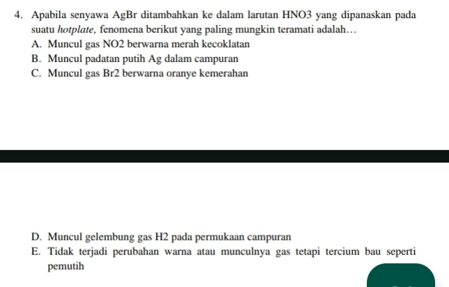 Apabila senyawa AgBr ditambahkan ke dalam larutan HNO3 yang dipanaskan pada
suatu hotplate, fenomena berikut yang paling mungkin teramati adalah…
A. Muncul gas NO2 berwarna merah kecoklatan
B. Muncul padatan putih Ag dalam campuran
C. Muncul gas Br2 berwarna oranye kemerahan
D. Muncul gelembung gas H2 pada permukaan campuran
E. Tidak terjadi perubahan warna atau munculnya gas tetapi tercium bau seperti
pemutih