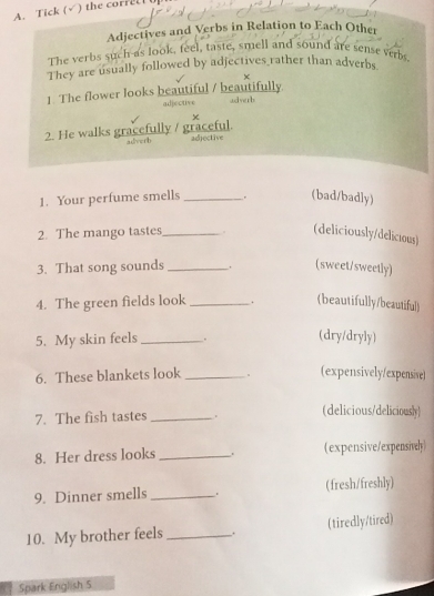Tick (√) the correc 
Adjectives and Verbs in Relation to Each Other 
The verbs such as look, feel, taste, smell and sound are sense verbs 
They are usually followed by adjectives rather than adverbs 
× 
1. The flower looks beautiful / beautifully 
adjective adverb 
2. He walks gracefully / graceful. adverh adjective 
1. Your perfume smells _. (bad/badly) 
2. The mango tastes_ . (deliciously/delicious) 
3. That song sounds _. (sweet/sweetly) 
4. The green fields look _. (beautifully/beautiful) 
5. My skin feels _. (dry/dryly) 
6. These blankets look _。 (expensively/expensive) 
7. The fish tastes _. (delicious/deliciously) 
8. Her dress looks _. (expensive/expensively) 
9. Dinner smells _. (fresh/freshly) 
10. My brother feels _. (tiredly/tired) 
Spark English 5