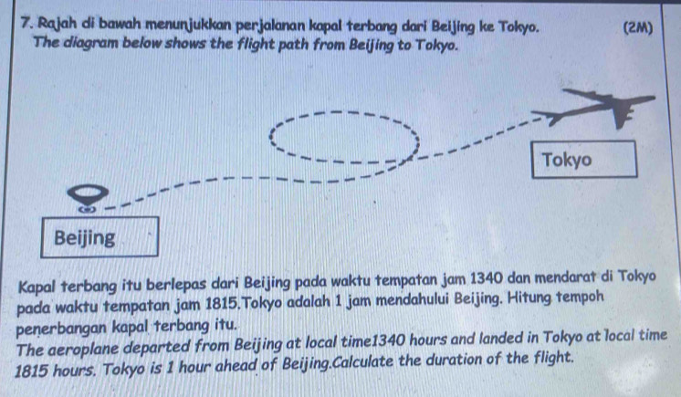 Rajah di bawah menunjukkan perjalanan kapal terbang dari Beijing ke Tokyo. (2M) 
The diagram below shows the flight path from Beijing to Tokyo. 
Kapal terbang itu berlepas dari Beijing pada waktu tempatan jam 1340 dan mendarat di Tokyo 
pada waktu tempatan jam 1815.Tokyo adalah 1 jam mendahului Beijing. Hitung tempoh 
penerbangan kapal terbang itu. 
The aeroplane departed from Beijing at local time1340 hours and landed in Tokyo at local time
1815 hours. Tokyo is 1 hour ahead of Beijing.Calculate the duration of the flight.