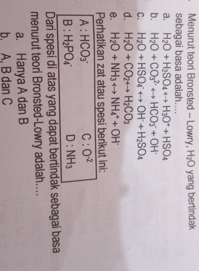 Menurut teori Bronsted - Lowry, H_2O yang bertindak
sebagai basa adalah....
a. H_2O+H_2SO_4rightarrow H_3O^++HSO_4
b. H_2O+CO_3^((2-)rightarrow HCO_3^-+OH^-)
C. H_2O+HSO_4^(-rightarrow OH^-)+H_2SO_4
d. H_2O+CO_2rightarrow H_2CO_3
e. H_2O+NH_3rightarrow NH_4^(++OH^-)
Perhatikan zat atau spesi berikut ini:
A: HCO_3^-
C:O^(-2)
B : H_2PO_4^(- D:NH_3)
Dari spesi di atas yang dapat bertindak sebagai basa
menurut teori Bronsted-Lowry adalah....
a. Hanya A dan B
b. A, B dan C