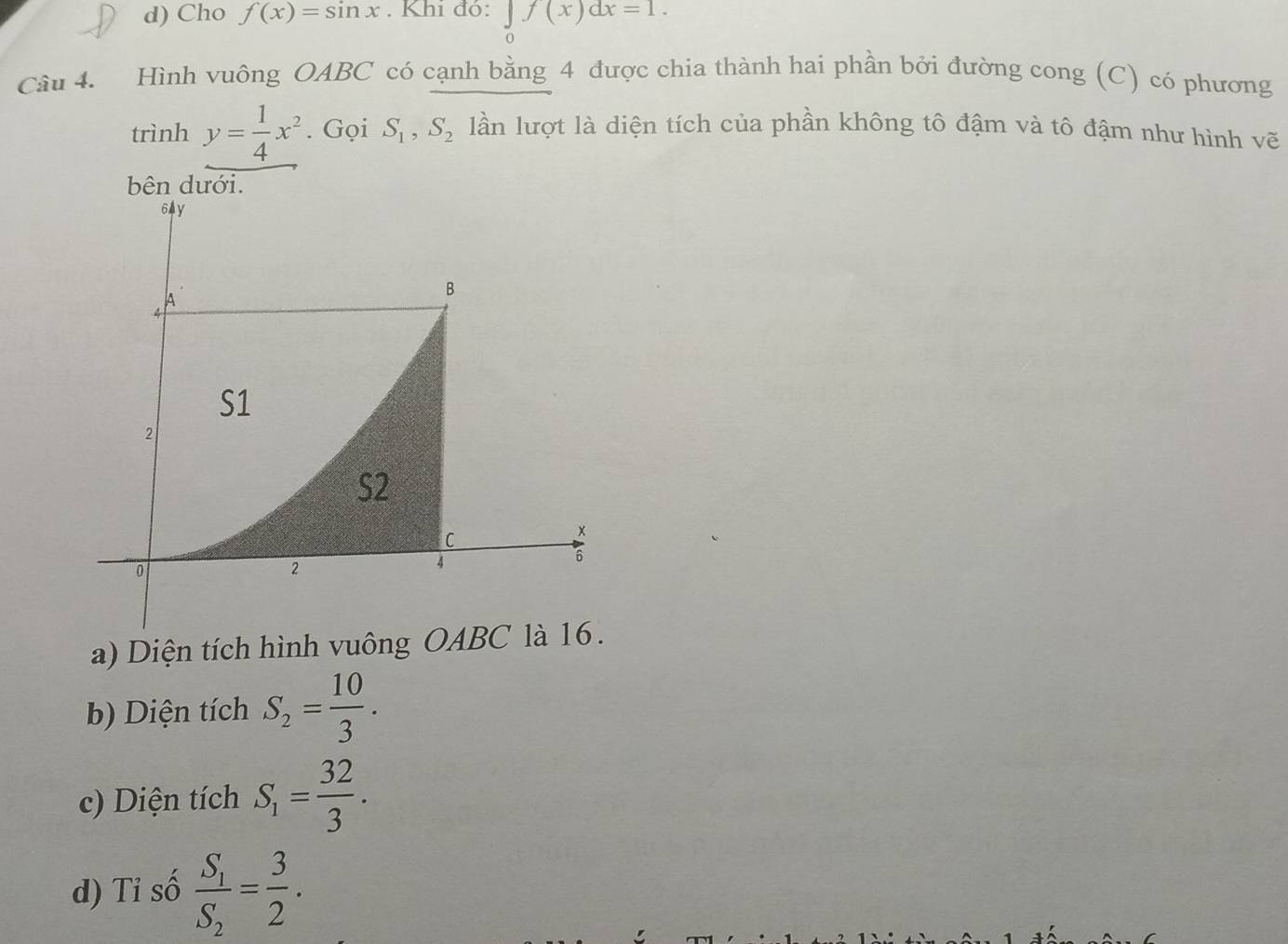 d) Cho f(x)=sin x. Khi đỏ: ∈tlimits _0f(x)dx=1. 
Câu 4. Hình vuông OABC có cạnh bằng 4 được chia thành hai phần bởi đường cong (C) có phương
trình y= 1/4 x^2. Gọi S_1, S_2 lần lượt là diện tích của phần không tô đậm và tô đậm như hình vẽ
bên dưới.
a) Diện tích hình vuông OAB
b) Diện tích S_2= 10/3 .
c) Diện tích S_1= 32/3 .
d) Tỉ số frac S_1S_2= 3/2 .