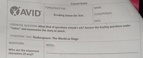 Cornell Notes 
TOPIC/OBJECTIVE: NAME: 
AVID Breaking Down the Text 
CLASS/PERIOD: 
DATE: 
ESSENTIAL QUESTION: What kind of questions should I ask? Answer the leading questions under 
“notes” and summarize the story or poem. 
STUDYSYNC TEXT: Shakespeare: The World as Stage 
QUESTIONS: NOTES: 
Who are the important 
characters (if any)? 
_