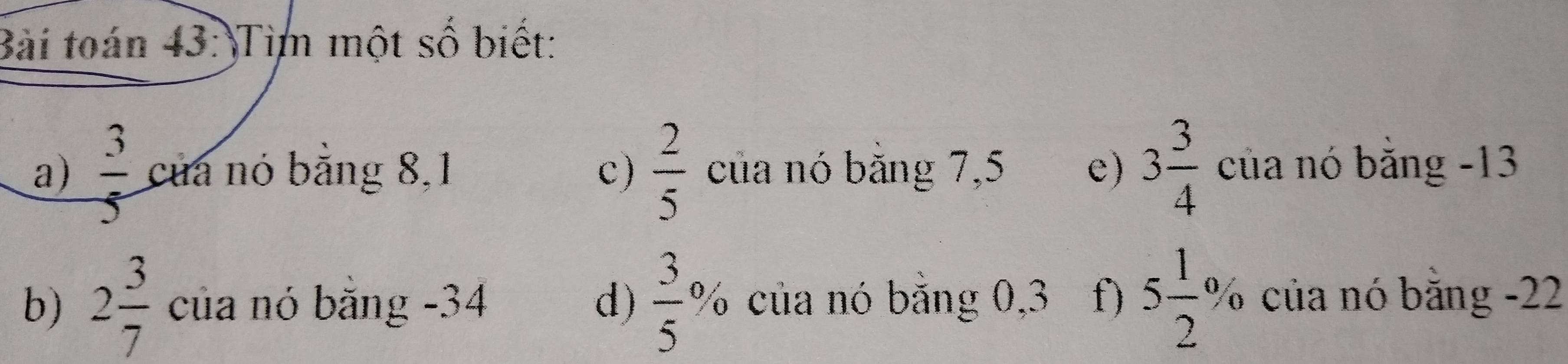 Bài toán 43: Tim một số biết:
a)  3/5  của nó bằng 8,1 c)  2/5  của nó bằng 7,5 e) 3 3/4  của nó bằng -13
b) 2 3/7  của nó bằng - 34 d)  3/5 % của nó bằng 0, 3 f) 5 1/2 % của nó bằng -22