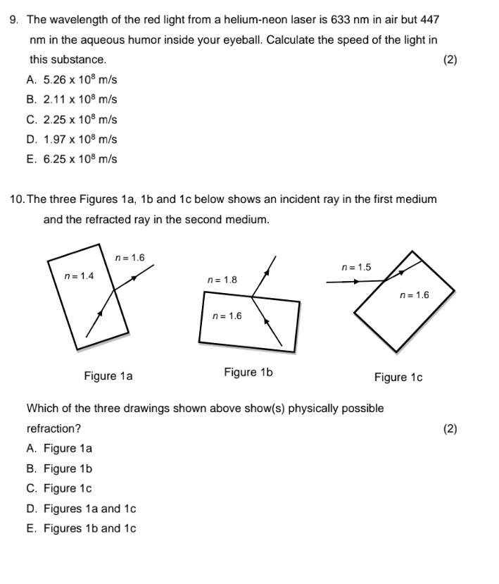 The wavelength of the red light from a helium-neon laser is 633 nm in air but 447
nm in the aqueous humor inside your eyeball. Calculate the speed of the light in
this substance. (2)
A. 5.26* 10^8m/s
B. 2.11* 10^8m/s
C. 2.25* 10^8m/s
D. 1.97* 10^8m/s
E. 6.25* 10^8m/s
10.The three Figures 1a, 1b and 1c below shows an incident ray in the first medium
and the refracted ray in the second medium.
Figure 1a Figure 1b Figure 1c
Which of the three drawings shown above show(s) physically possible
refraction? (2)
A. Figure 1a
B. Figure 1b
C. Figure 1c
D. Figures 1a and 1c
E. Figures 1b and 1c