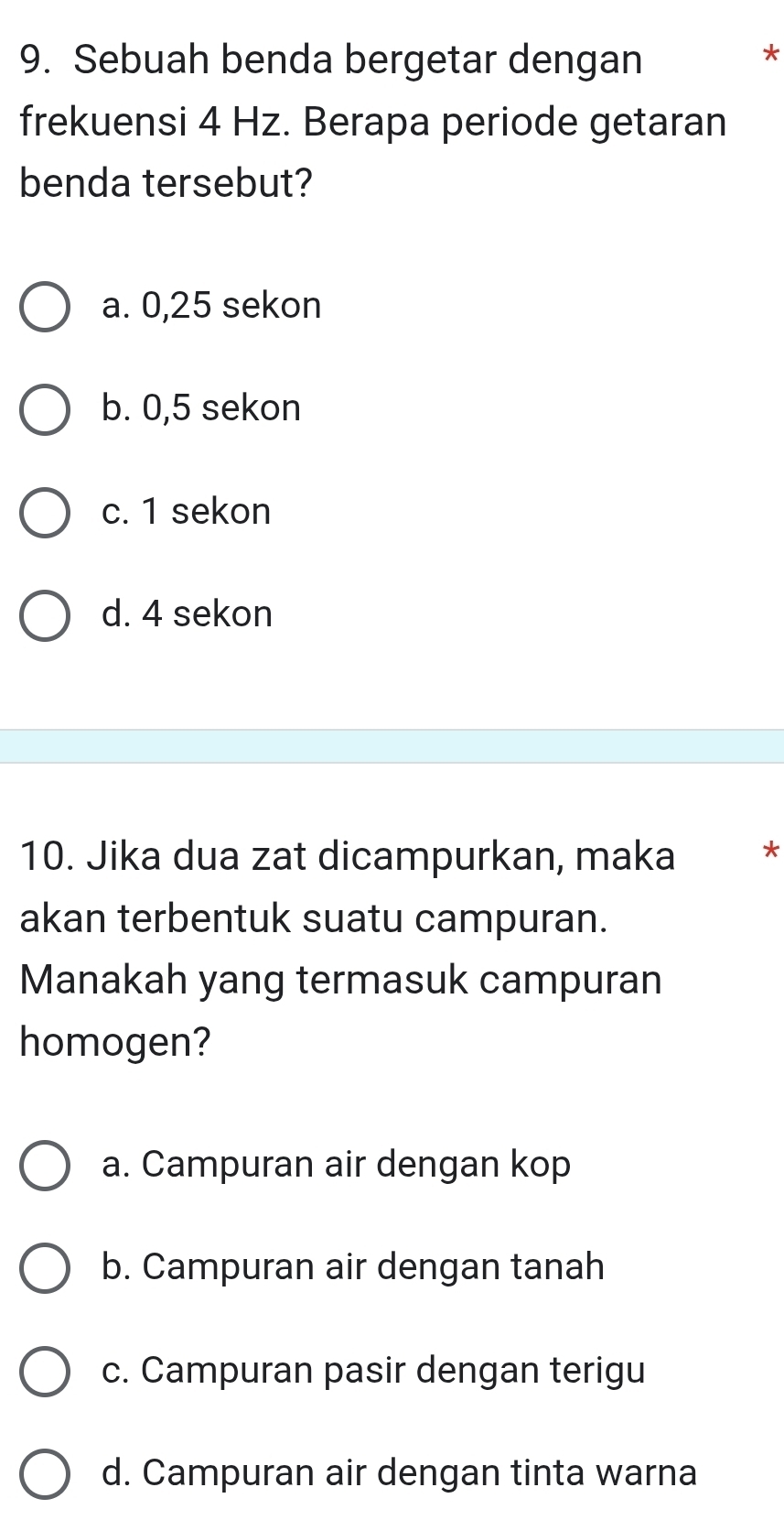 Sebuah benda bergetar dengan
*
frekuensi 4 Hz. Berapa periode getaran
benda tersebut?
a. 0,25 sekon
b. 0,5 sekon
c. 1 sekon
d. 4 sekon
10. Jika dua zat dicampurkan, maka *
akan terbentuk suatu campuran.
Manakah yang termasuk campuran
homogen?
a. Campuran air dengan kop
b. Campuran air dengan tanah
c. Campuran pasir dengan terigu
d. Campuran air dengan tinta warna