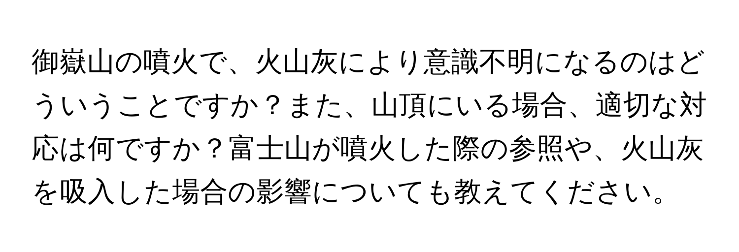 御嶽山の噴火で、火山灰により意識不明になるのはどういうことですか？また、山頂にいる場合、適切な対応は何ですか？富士山が噴火した際の参照や、火山灰を吸入した場合の影響についても教えてください。