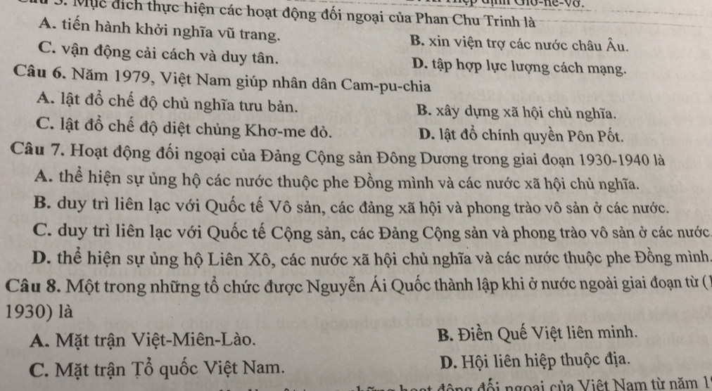 Mục địch thực hiện các hoạt động đối ngoại của Phan Chu Trinh là
A. tiến hành khởi nghĩa vũ trang. B. xin viện trợ các nước châu Âu.
C. vận động cải cách và duy tân. D. tập hợp lực lượng cách mạng.
Câu 6. Năm 1979, Việt Nam giúp nhân dân Cam-pu-chia
A. lật đổ chế độ chủ nghĩa tưu bản. B. xây dựng xã hội chủ nghĩa.
C. lật đổ chế độ diệt chủng Khơ-me đỏ. D. lật đổ chính quyền Pôn Pốt.
Câu 7. Hoạt động đối ngoại của Đảng Cộng sản Đông Dương trong giai đoạn 1930-1940 là
A. thể hiện sự ủng hộ các nước thuộc phe Đồng mình và các nước xã hội chủ nghĩa.
B. duy trì liên lạc với Quốc tế Vô sản, các đảng xã hội và phong trào vô sản ở các nước.
C. duy trì liên lạc với Quốc tế Cộng sản, các Đảng Cộng sản và phong trào vô sản ở các nước
D. thể hiện sự ủng hộ Liên Xô, các nước xã hội chủ nghĩa và các nước thuộc phe Đồng mình
Câu 8. Một trong những tổ chức được Nguyễn Ái Quốc thành lập khi ở nước ngoài giai đoạn từ ()
1930) là
A. Mặt trận Việt-Miên-Lào. B. Điền Quế Việt liên minh.
C. Mặt trận Țổ quốc Việt Nam. D. Hội liên hiệp thuộc địa.
g đi ngoại của Việt Nam từ năm 1