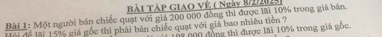 BàI TậP GIAO VÊ ( Ngày 8/2/2025 
Bài 1: Một người bán chiếc quạt với giá 200 000 đồng thì được lãi 10% trong giá bán. 
Hội để lãi 15% giá gốc thì phải bán chiếc quạt với giá bao nhiêu tiền ?
08 000 đồng thì được lãi 10% trong giá gốc.