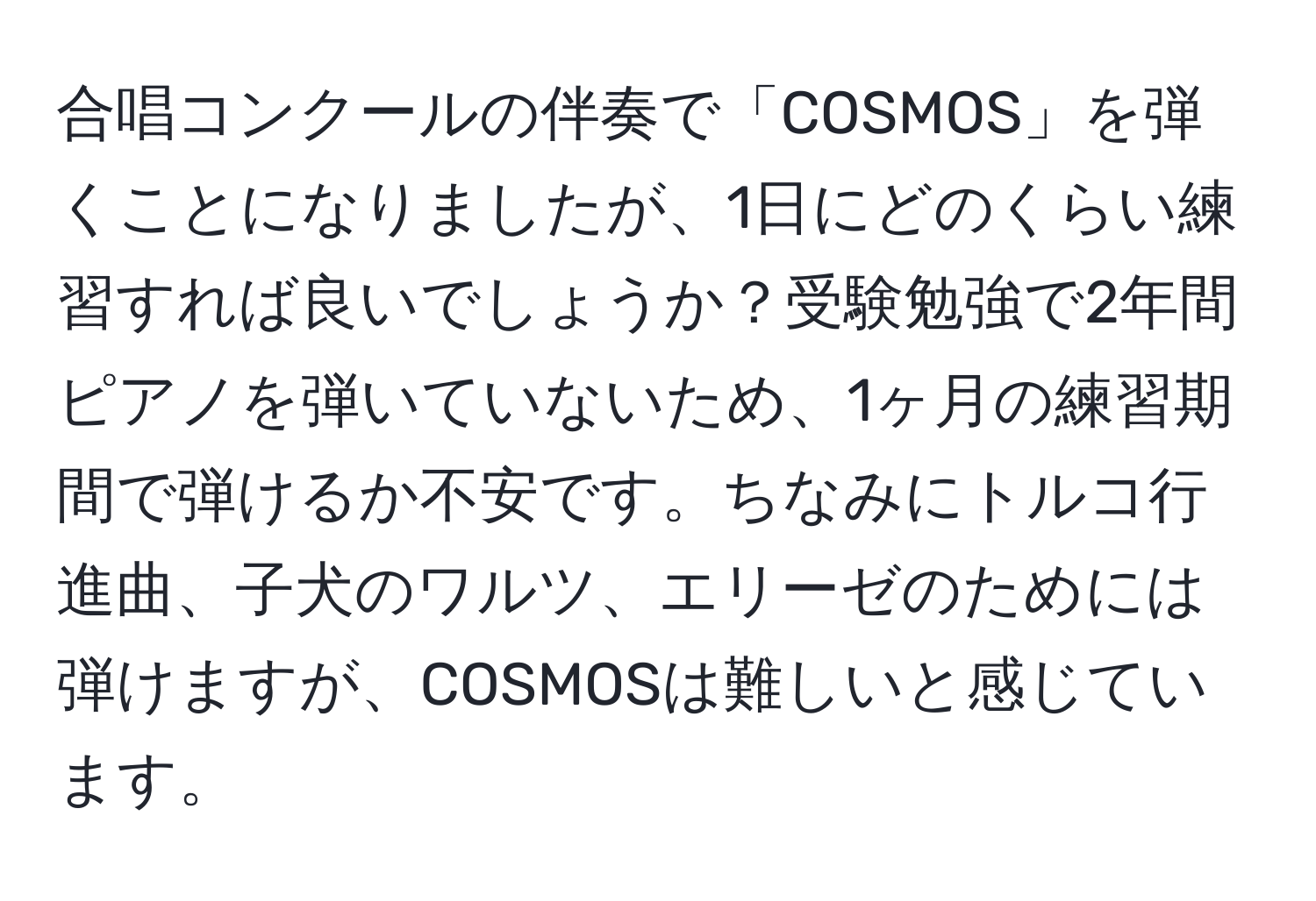 合唱コンクールの伴奏で「COSMOS」を弾くことになりましたが、1日にどのくらい練習すれば良いでしょうか？受験勉強で2年間ピアノを弾いていないため、1ヶ月の練習期間で弾けるか不安です。ちなみにトルコ行進曲、子犬のワルツ、エリーゼのためには弾けますが、COSMOSは難しいと感じています。