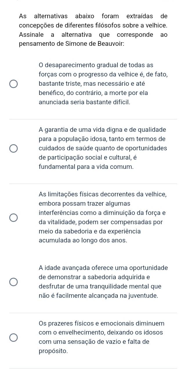 As alternativas abaixo foram extraídas de
concepções de diferentes filósofos sobre a velhice.
Assinale a alternativa que corresponde ao
pensamento de Simone de Beauvoir:
O desaparecimento gradual de todas as
forças com o progresso da velhice é, de fato,
bastante triste, mas necessário e até
benéfico, do contrário, a morte por ela
anunciada seria bastante difícil.
A garantia de uma vida digna e de qualidade
para a população idosa, tanto em termos de
cuidados de saúde quanto de oportunidades
de participação social e cultural, é
fundamental para a vida comum.
As limitações físicas decorrentes da velhice,
embora possam trazer algumas
interferências como a diminuição da força e
da vitalidade, podem ser compensadas por
meio da sabedoria e da experiência
acumulada ao longo dos anos.
A idade avançada oferece uma oportunidade
de demonstrar a sabedoria adquirida e
desfrutar de uma tranquilidade mental que
não é facilmente alcançada na juventude.
Os prazeres físicos e emocionais diminuem
com o envelhecimento, deixando os idosos
com uma sensação de vazio e falta de
propósito.