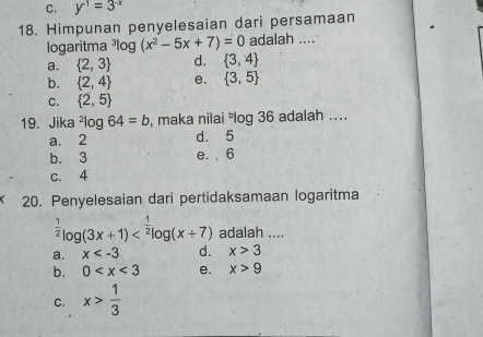 C. y^(-1)=3^(-x)
18. Himpunan penyelesaian dari persamaan
logaritma ³log (x^2-5x+7)=0 adalah ....
a.  2,3 d.  3,4
b.  2,4 e.  3,5
C.  2,5
19. Jika^2log 64=b , maka nilai log 36 adalah ....
a. 2 d. 5
b. 3 e. , 6
c. 4
20. Penyelesaian dari pertidaksamaan logaritma^(frac 1)2log (3x+1) adalah ....
a. x d. x>3
b. 0 e. x>9
C. x> 1/3 